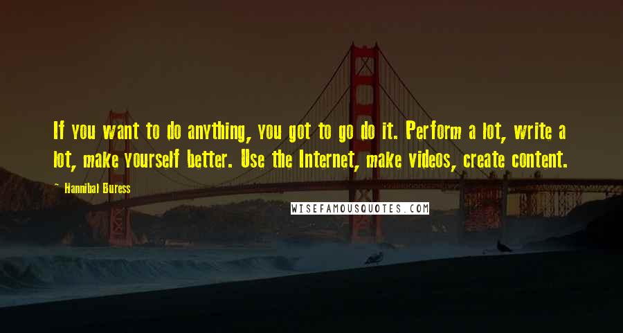 Hannibal Buress Quotes: If you want to do anything, you got to go do it. Perform a lot, write a lot, make yourself better. Use the Internet, make videos, create content.