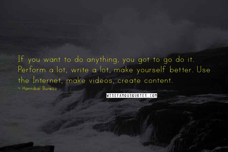 Hannibal Buress Quotes: If you want to do anything, you got to go do it. Perform a lot, write a lot, make yourself better. Use the Internet, make videos, create content.