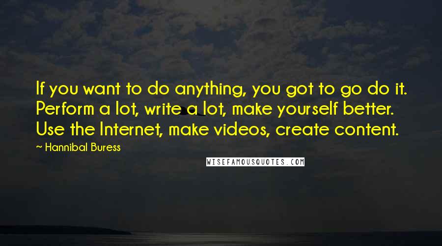 Hannibal Buress Quotes: If you want to do anything, you got to go do it. Perform a lot, write a lot, make yourself better. Use the Internet, make videos, create content.