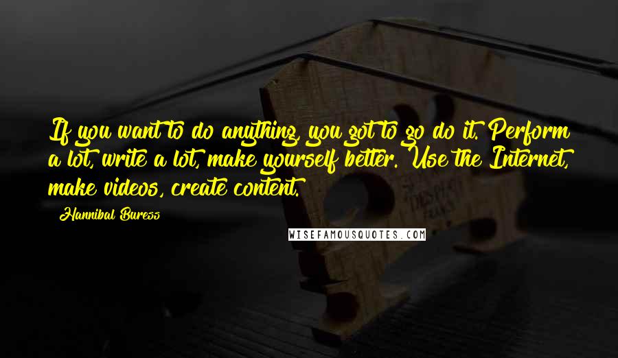 Hannibal Buress Quotes: If you want to do anything, you got to go do it. Perform a lot, write a lot, make yourself better. Use the Internet, make videos, create content.