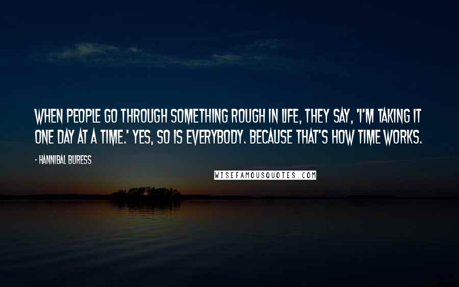 Hannibal Buress Quotes: When people go through something rough in life, they say, 'I'm taking it one day at a time.' Yes, so is everybody. Because that's how time works.