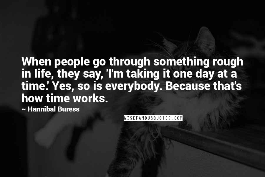 Hannibal Buress Quotes: When people go through something rough in life, they say, 'I'm taking it one day at a time.' Yes, so is everybody. Because that's how time works.