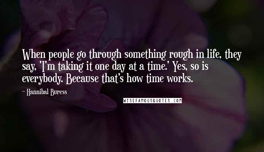 Hannibal Buress Quotes: When people go through something rough in life, they say, 'I'm taking it one day at a time.' Yes, so is everybody. Because that's how time works.