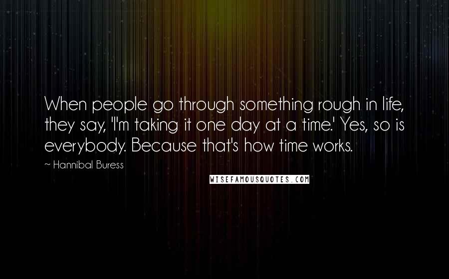 Hannibal Buress Quotes: When people go through something rough in life, they say, 'I'm taking it one day at a time.' Yes, so is everybody. Because that's how time works.