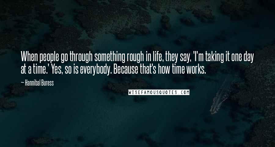 Hannibal Buress Quotes: When people go through something rough in life, they say, 'I'm taking it one day at a time.' Yes, so is everybody. Because that's how time works.