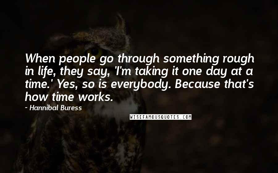 Hannibal Buress Quotes: When people go through something rough in life, they say, 'I'm taking it one day at a time.' Yes, so is everybody. Because that's how time works.