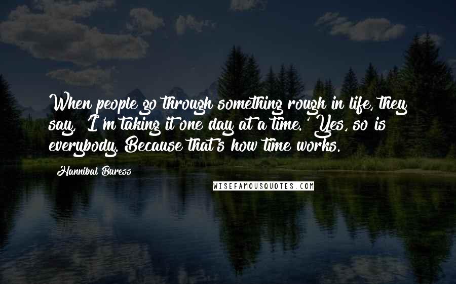 Hannibal Buress Quotes: When people go through something rough in life, they say, 'I'm taking it one day at a time.' Yes, so is everybody. Because that's how time works.