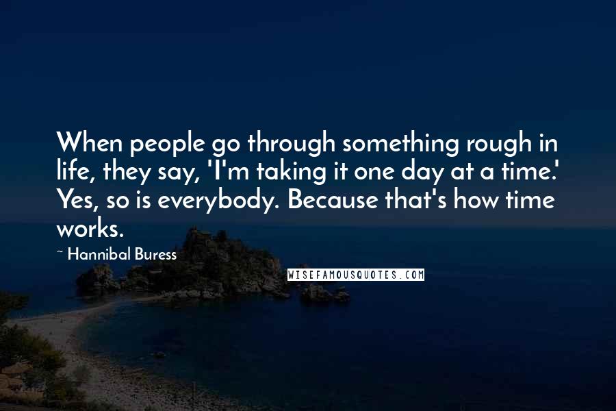 Hannibal Buress Quotes: When people go through something rough in life, they say, 'I'm taking it one day at a time.' Yes, so is everybody. Because that's how time works.