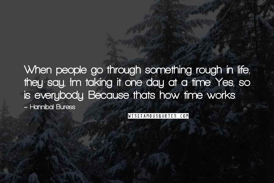 Hannibal Buress Quotes: When people go through something rough in life, they say, 'I'm taking it one day at a time.' Yes, so is everybody. Because that's how time works.