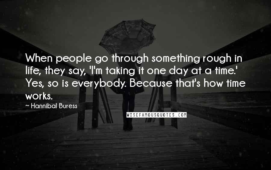 Hannibal Buress Quotes: When people go through something rough in life, they say, 'I'm taking it one day at a time.' Yes, so is everybody. Because that's how time works.