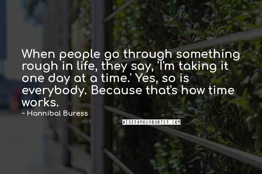 Hannibal Buress Quotes: When people go through something rough in life, they say, 'I'm taking it one day at a time.' Yes, so is everybody. Because that's how time works.