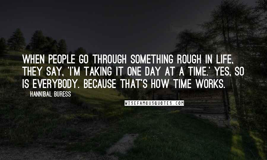 Hannibal Buress Quotes: When people go through something rough in life, they say, 'I'm taking it one day at a time.' Yes, so is everybody. Because that's how time works.