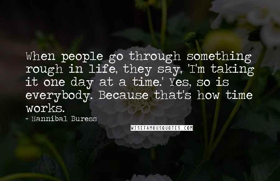 Hannibal Buress Quotes: When people go through something rough in life, they say, 'I'm taking it one day at a time.' Yes, so is everybody. Because that's how time works.