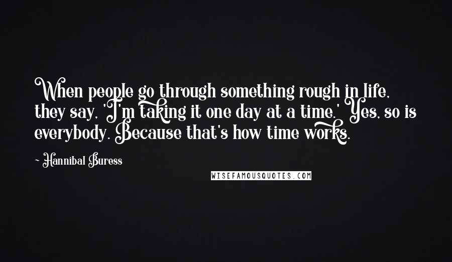 Hannibal Buress Quotes: When people go through something rough in life, they say, 'I'm taking it one day at a time.' Yes, so is everybody. Because that's how time works.