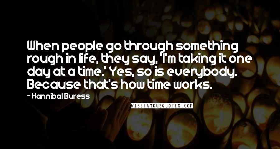 Hannibal Buress Quotes: When people go through something rough in life, they say, 'I'm taking it one day at a time.' Yes, so is everybody. Because that's how time works.