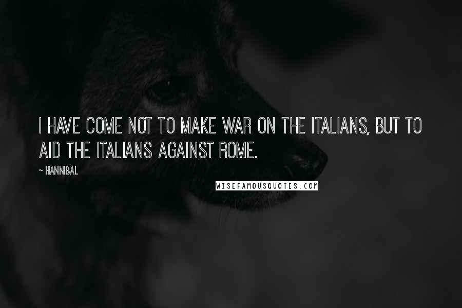 Hannibal Quotes: I have come not to make war on the Italians, but to aid the Italians against Rome.