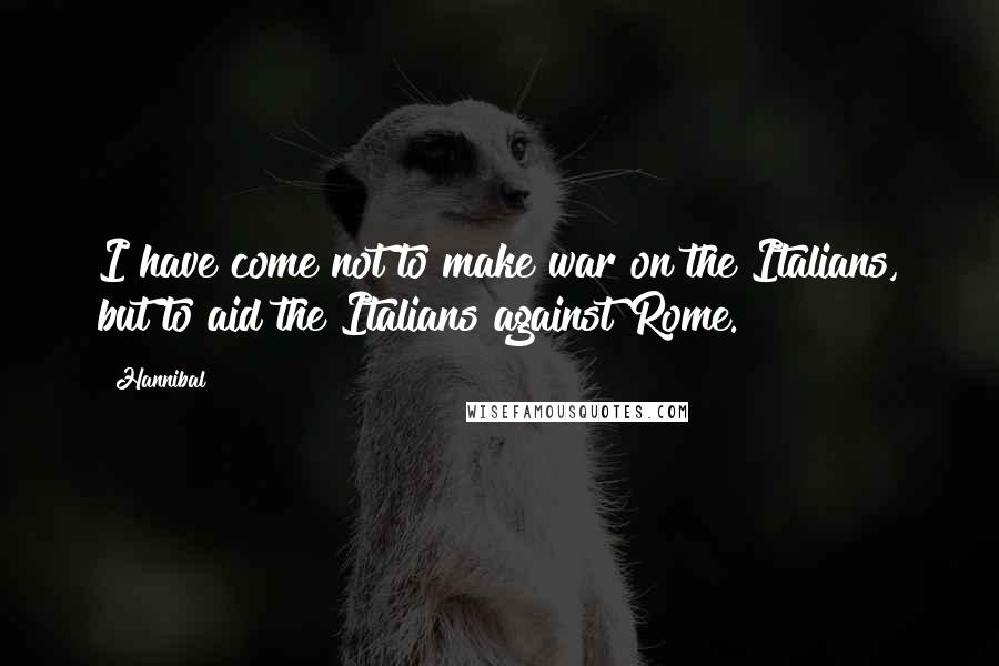 Hannibal Quotes: I have come not to make war on the Italians, but to aid the Italians against Rome.