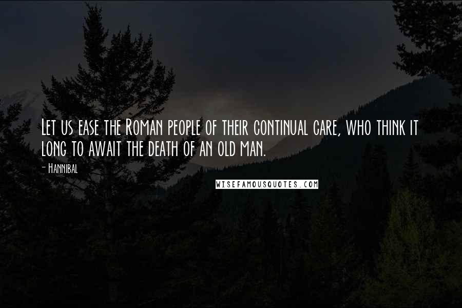 Hannibal Quotes: Let us ease the Roman people of their continual care, who think it long to await the death of an old man.