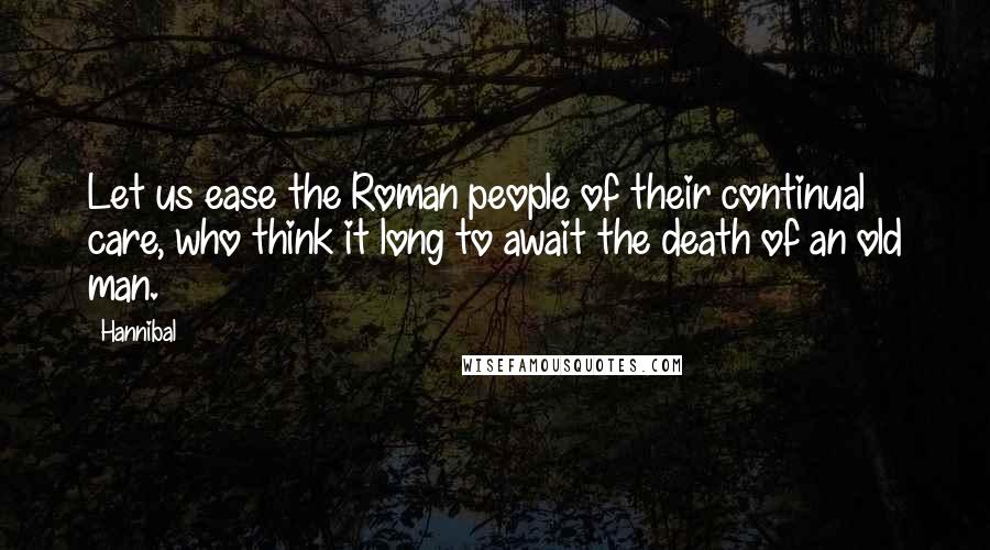 Hannibal Quotes: Let us ease the Roman people of their continual care, who think it long to await the death of an old man.