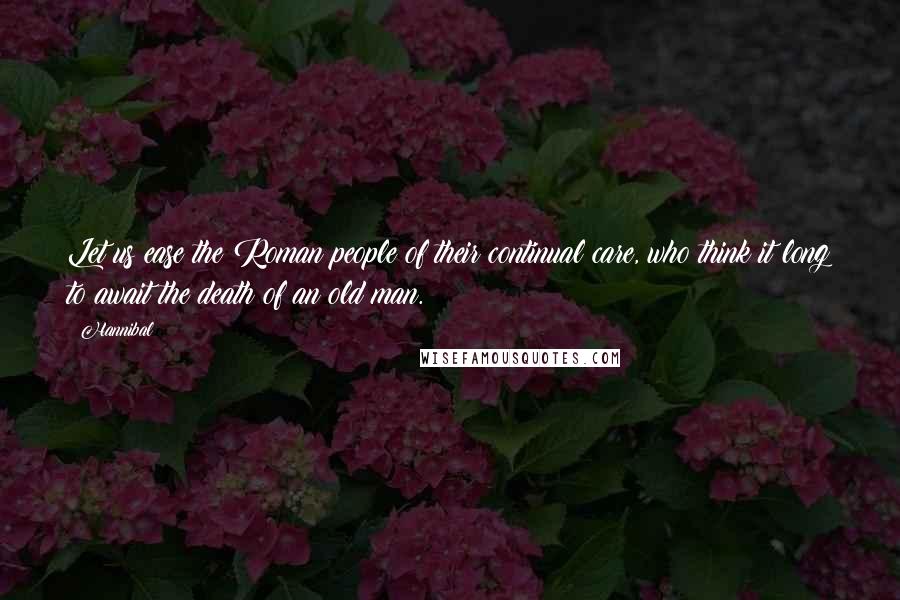 Hannibal Quotes: Let us ease the Roman people of their continual care, who think it long to await the death of an old man.