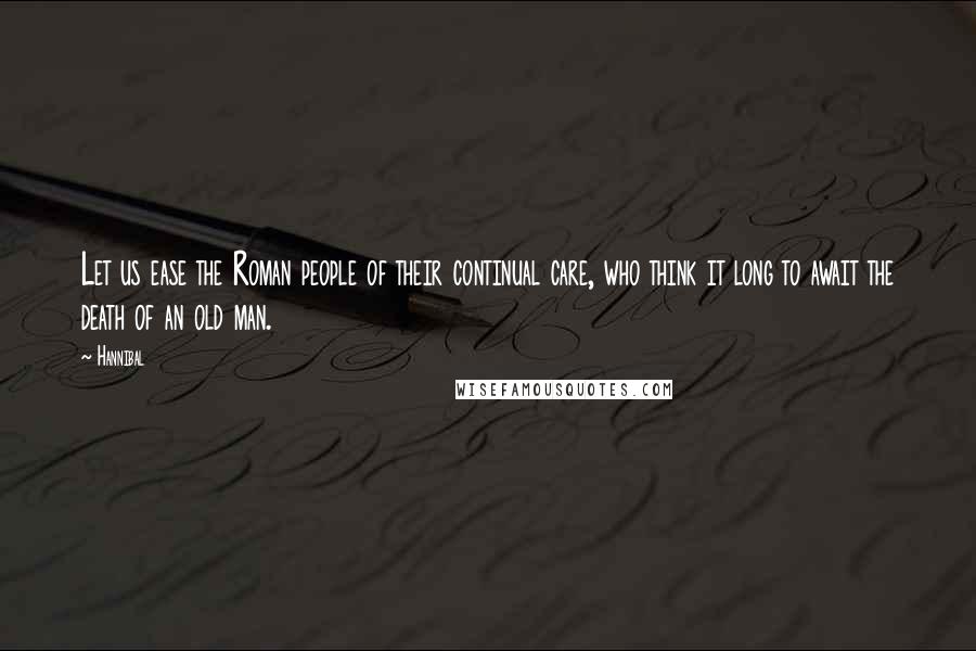 Hannibal Quotes: Let us ease the Roman people of their continual care, who think it long to await the death of an old man.