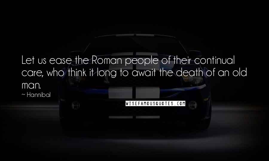 Hannibal Quotes: Let us ease the Roman people of their continual care, who think it long to await the death of an old man.