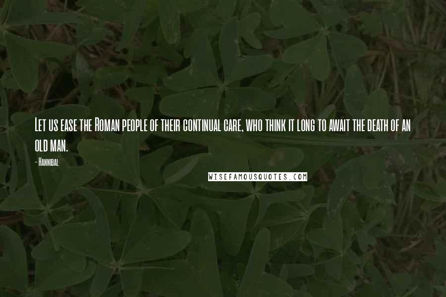 Hannibal Quotes: Let us ease the Roman people of their continual care, who think it long to await the death of an old man.