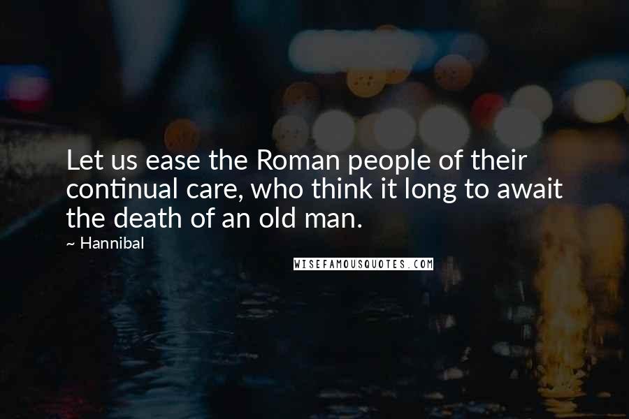 Hannibal Quotes: Let us ease the Roman people of their continual care, who think it long to await the death of an old man.