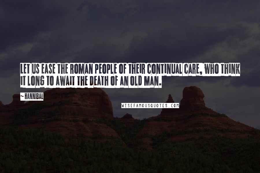 Hannibal Quotes: Let us ease the Roman people of their continual care, who think it long to await the death of an old man.