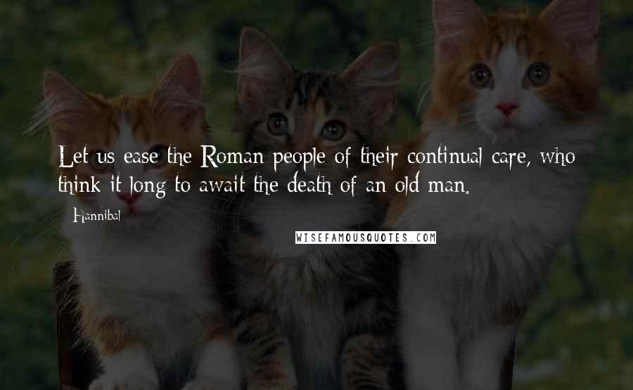 Hannibal Quotes: Let us ease the Roman people of their continual care, who think it long to await the death of an old man.