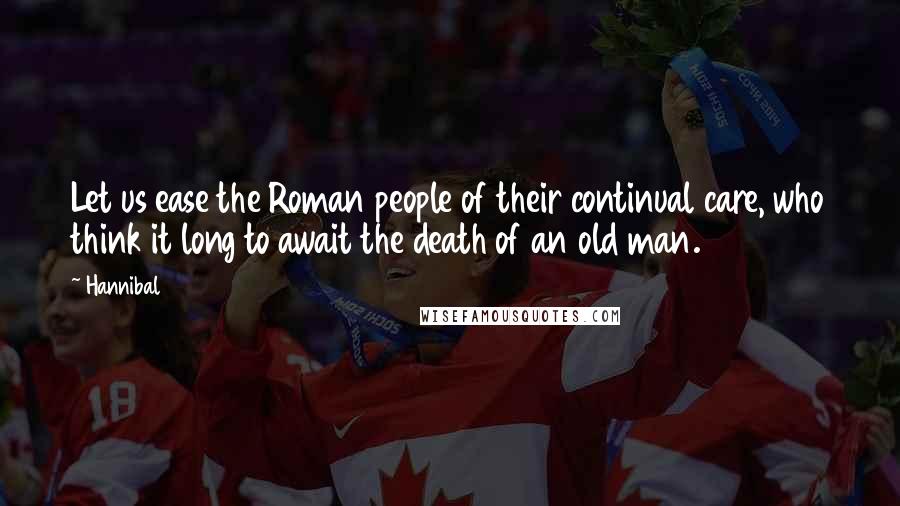 Hannibal Quotes: Let us ease the Roman people of their continual care, who think it long to await the death of an old man.