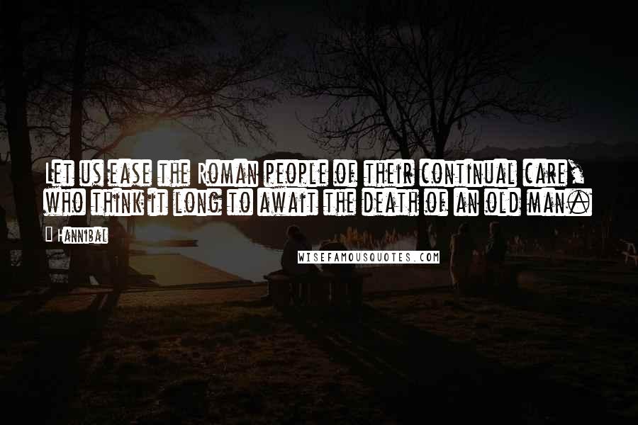 Hannibal Quotes: Let us ease the Roman people of their continual care, who think it long to await the death of an old man.