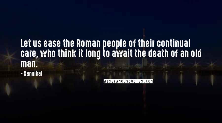 Hannibal Quotes: Let us ease the Roman people of their continual care, who think it long to await the death of an old man.