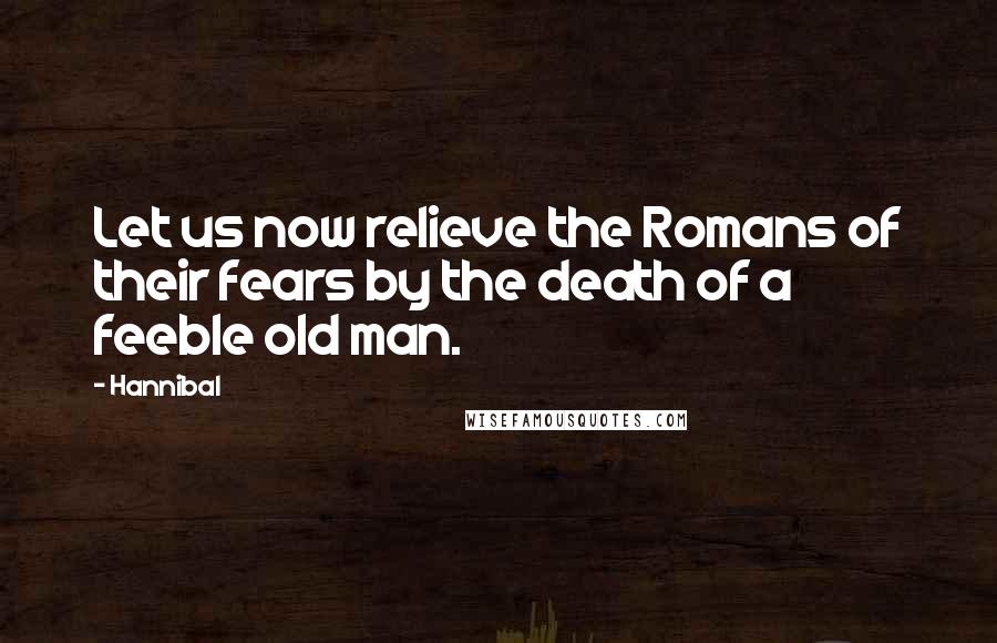 Hannibal Quotes: Let us now relieve the Romans of their fears by the death of a feeble old man.