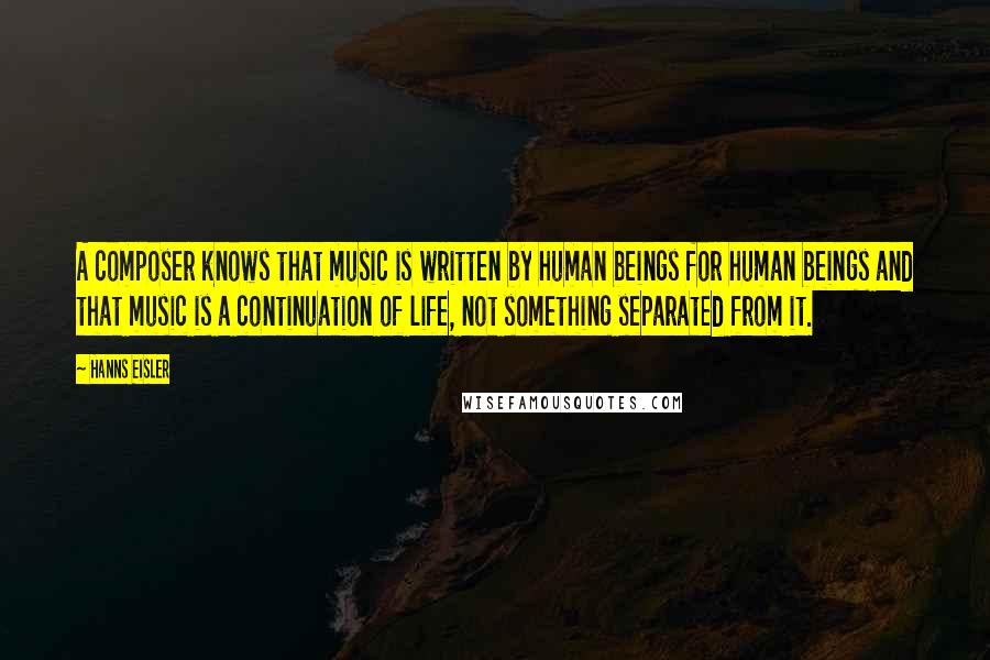 Hanns Eisler Quotes: A composer knows that music is written by human beings for human beings and that music is a continuation of life, not something separated from it.