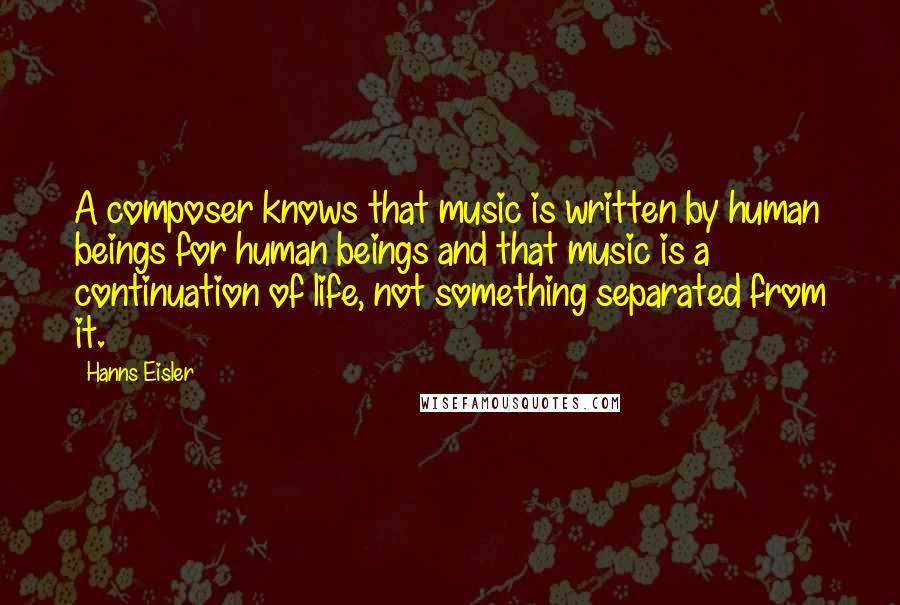 Hanns Eisler Quotes: A composer knows that music is written by human beings for human beings and that music is a continuation of life, not something separated from it.