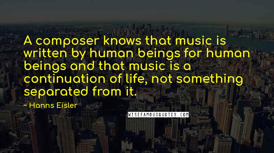 Hanns Eisler Quotes: A composer knows that music is written by human beings for human beings and that music is a continuation of life, not something separated from it.