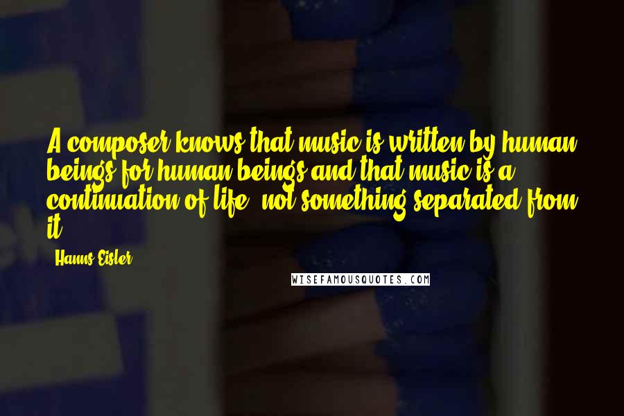 Hanns Eisler Quotes: A composer knows that music is written by human beings for human beings and that music is a continuation of life, not something separated from it.