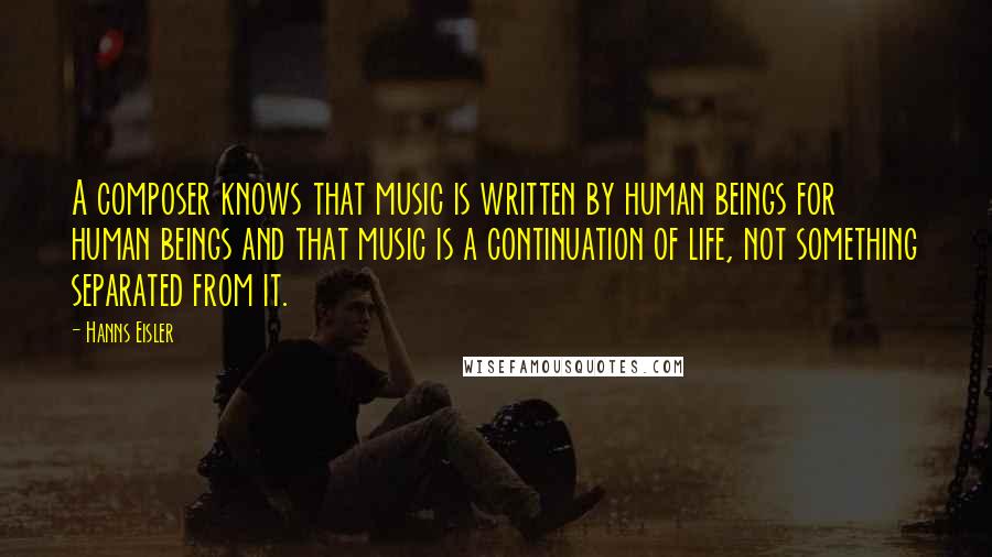 Hanns Eisler Quotes: A composer knows that music is written by human beings for human beings and that music is a continuation of life, not something separated from it.