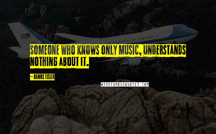 Hanns Eisler Quotes: Someone who knows only music, understands nothing about it.