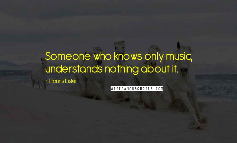 Hanns Eisler Quotes: Someone who knows only music, understands nothing about it.