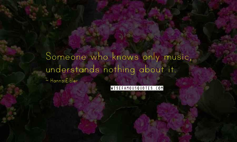 Hanns Eisler Quotes: Someone who knows only music, understands nothing about it.
