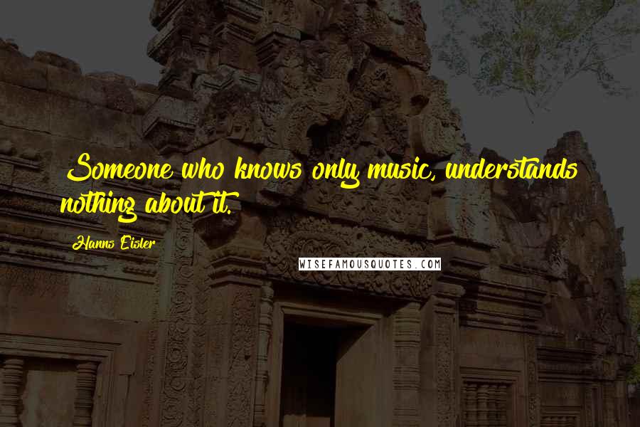 Hanns Eisler Quotes: Someone who knows only music, understands nothing about it.