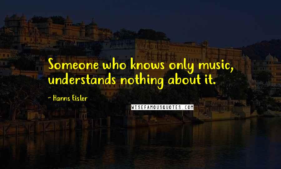Hanns Eisler Quotes: Someone who knows only music, understands nothing about it.