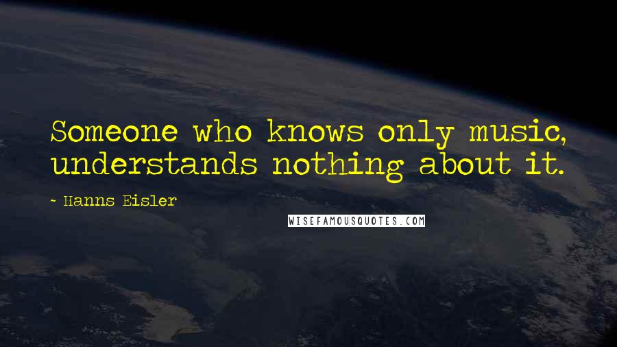 Hanns Eisler Quotes: Someone who knows only music, understands nothing about it.