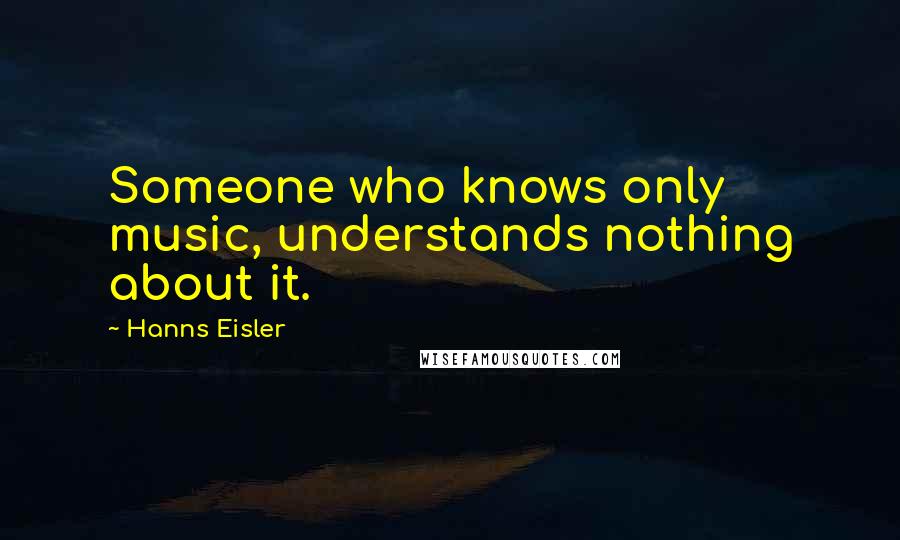 Hanns Eisler Quotes: Someone who knows only music, understands nothing about it.