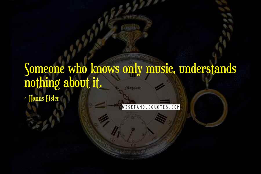 Hanns Eisler Quotes: Someone who knows only music, understands nothing about it.