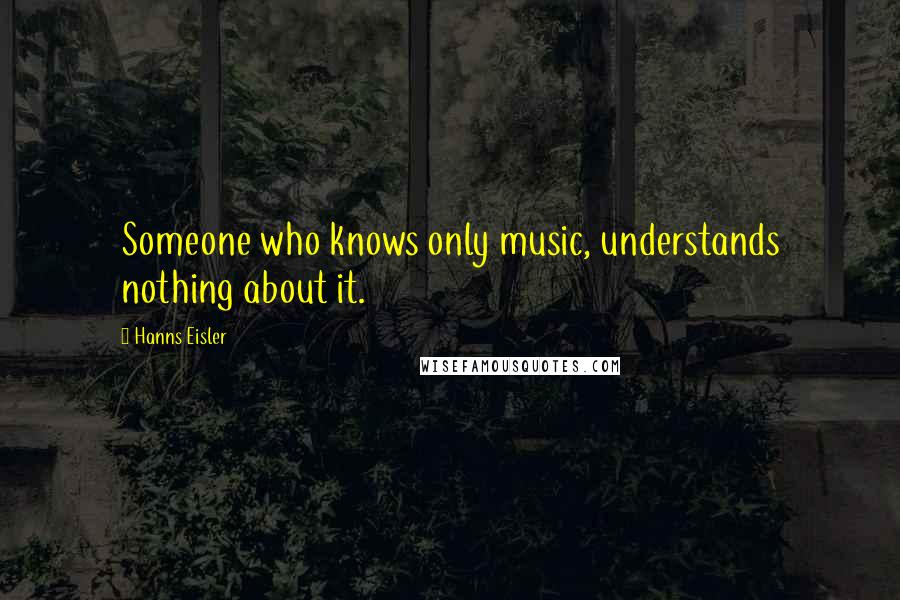 Hanns Eisler Quotes: Someone who knows only music, understands nothing about it.