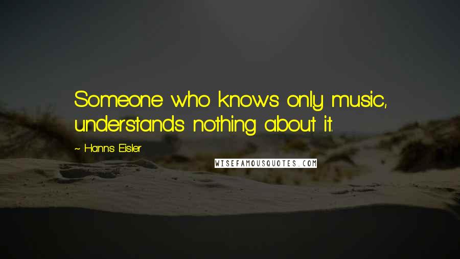 Hanns Eisler Quotes: Someone who knows only music, understands nothing about it.