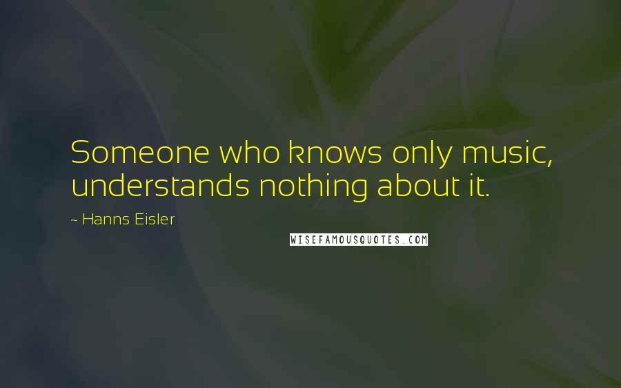 Hanns Eisler Quotes: Someone who knows only music, understands nothing about it.